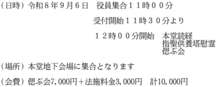 （日時）令和８年９月６日　役員集合１１時００分  　　　　　　　　　　　　受付開始１１時３０分より  　　　　　　　　　　　　１２時００分開始　本堂読経 　　　　　　　　　　　　　　　　　　　　　指聖供養塔慰霊 　　　　　　　　　　　　　　　　　　　　　偲ぶ会  （場所）本堂地下会場に集合となります  （会費）偲ぶ会7,000円＋法施料金3,000円　計10,000円